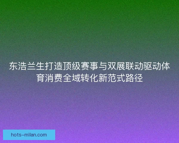 东浩兰生打造顶级赛事与双展联动驱动体育消费全域转化新范式路径