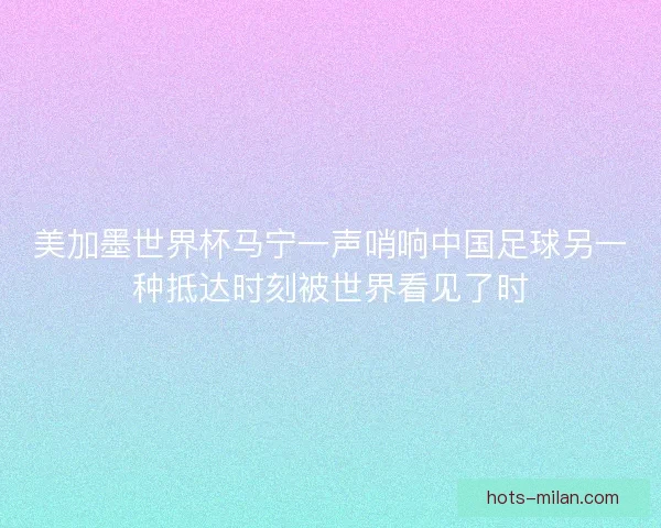 美加墨世界杯马宁一声哨响中国足球另一种抵达时刻被世界看见了时
