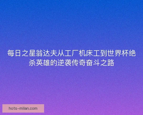 每日之星翁达夫从工厂机床工到世界杯绝杀英雄的逆袭传奇奋斗之路