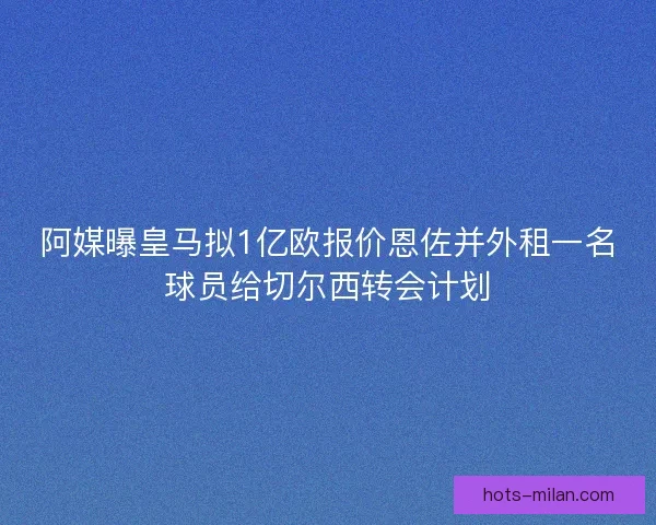 阿媒曝皇马拟1亿欧报价恩佐并外租一名球员给切尔西转会计划